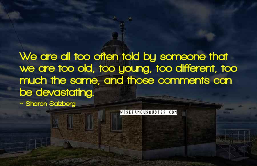 Sharon Salzberg Quotes: We are all too often told by someone that we are too old, too young, too different, too much the same, and those comments can be devastating.