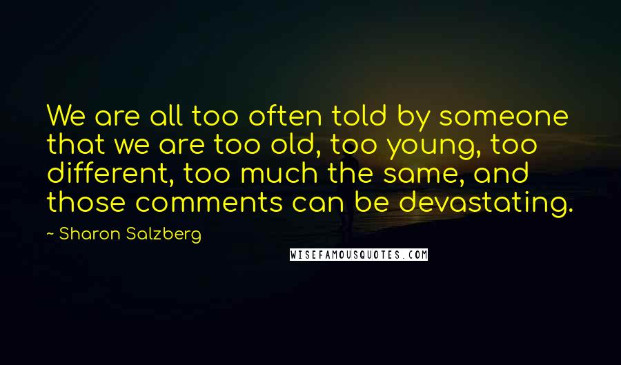Sharon Salzberg Quotes: We are all too often told by someone that we are too old, too young, too different, too much the same, and those comments can be devastating.