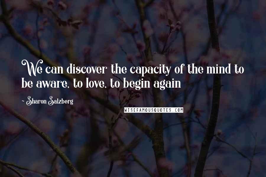 Sharon Salzberg Quotes: We can discover the capacity of the mind to be aware, to love, to begin again