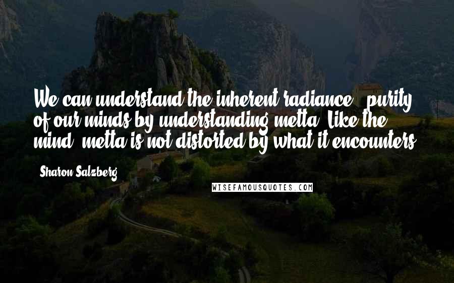 Sharon Salzberg Quotes: We can understand the inherent radiance & purity of our minds by understanding metta. Like the mind, metta is not distorted by what it encounters.