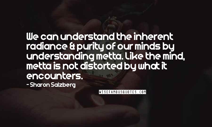 Sharon Salzberg Quotes: We can understand the inherent radiance & purity of our minds by understanding metta. Like the mind, metta is not distorted by what it encounters.