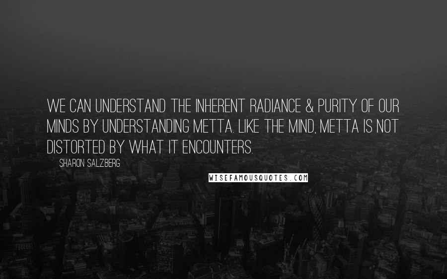 Sharon Salzberg Quotes: We can understand the inherent radiance & purity of our minds by understanding metta. Like the mind, metta is not distorted by what it encounters.