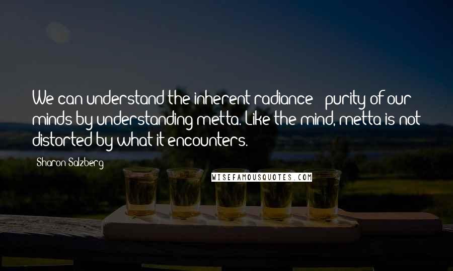 Sharon Salzberg Quotes: We can understand the inherent radiance & purity of our minds by understanding metta. Like the mind, metta is not distorted by what it encounters.