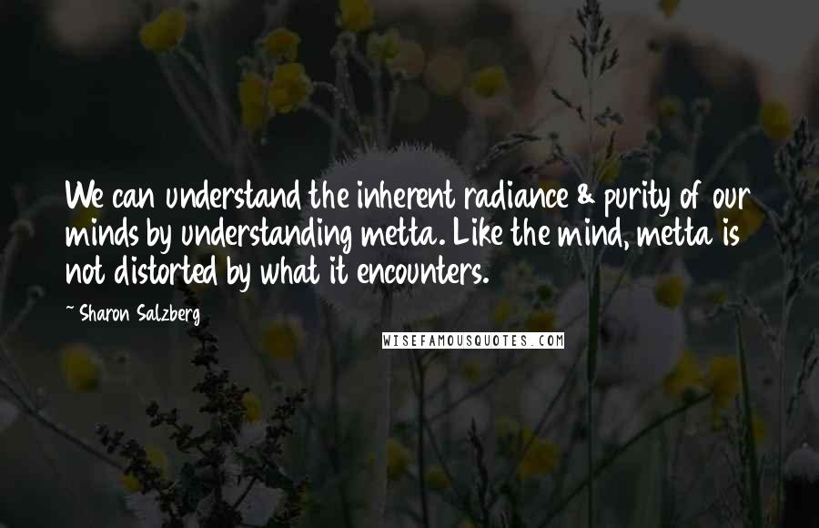 Sharon Salzberg Quotes: We can understand the inherent radiance & purity of our minds by understanding metta. Like the mind, metta is not distorted by what it encounters.