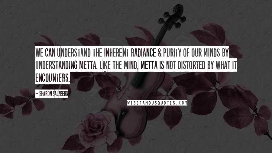 Sharon Salzberg Quotes: We can understand the inherent radiance & purity of our minds by understanding metta. Like the mind, metta is not distorted by what it encounters.