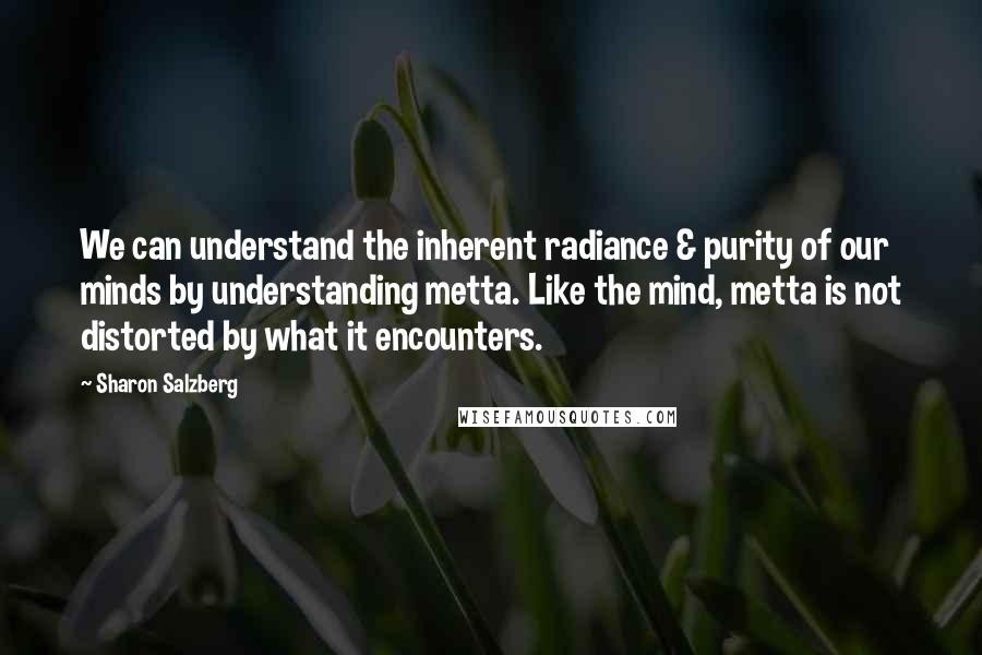 Sharon Salzberg Quotes: We can understand the inherent radiance & purity of our minds by understanding metta. Like the mind, metta is not distorted by what it encounters.