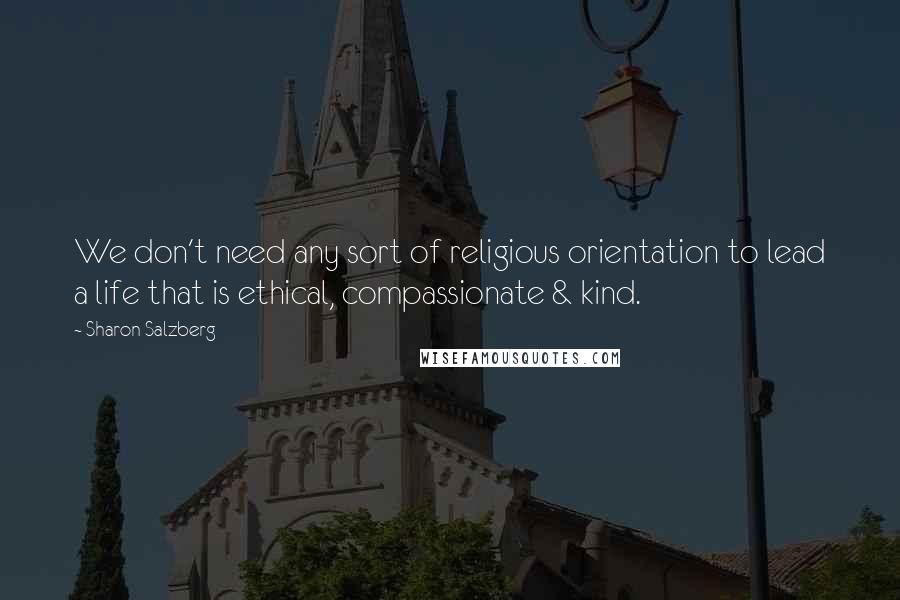 Sharon Salzberg Quotes: We don't need any sort of religious orientation to lead a life that is ethical, compassionate & kind.