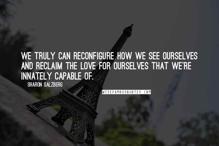 Sharon Salzberg Quotes: We truly can reconfigure how we see ourselves and reclaim the love for ourselves that we're innately capable of.