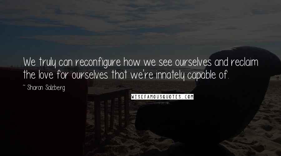 Sharon Salzberg Quotes: We truly can reconfigure how we see ourselves and reclaim the love for ourselves that we're innately capable of.