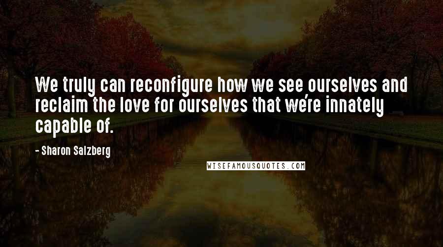 Sharon Salzberg Quotes: We truly can reconfigure how we see ourselves and reclaim the love for ourselves that we're innately capable of.