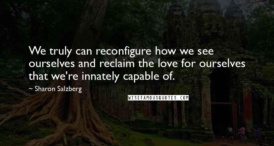 Sharon Salzberg Quotes: We truly can reconfigure how we see ourselves and reclaim the love for ourselves that we're innately capable of.