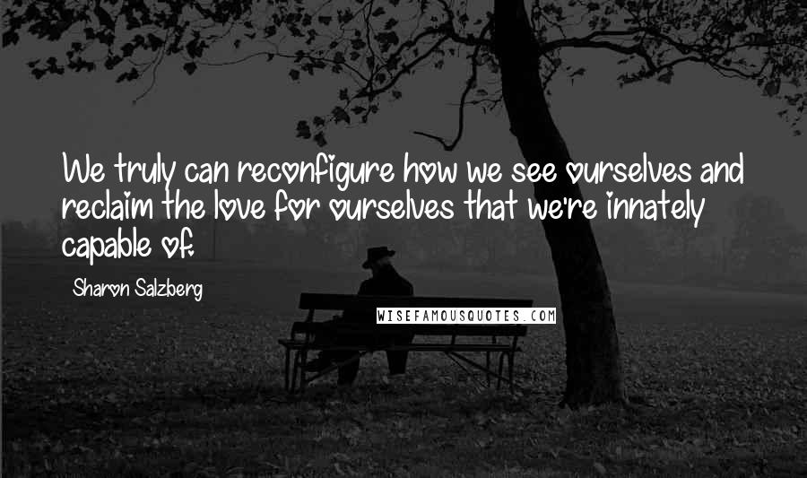 Sharon Salzberg Quotes: We truly can reconfigure how we see ourselves and reclaim the love for ourselves that we're innately capable of.
