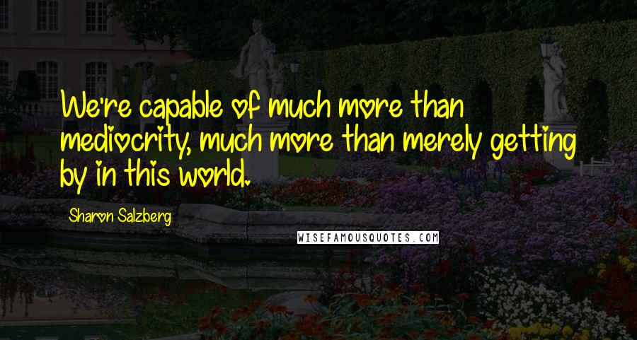 Sharon Salzberg Quotes: We're capable of much more than mediocrity, much more than merely getting by in this world.