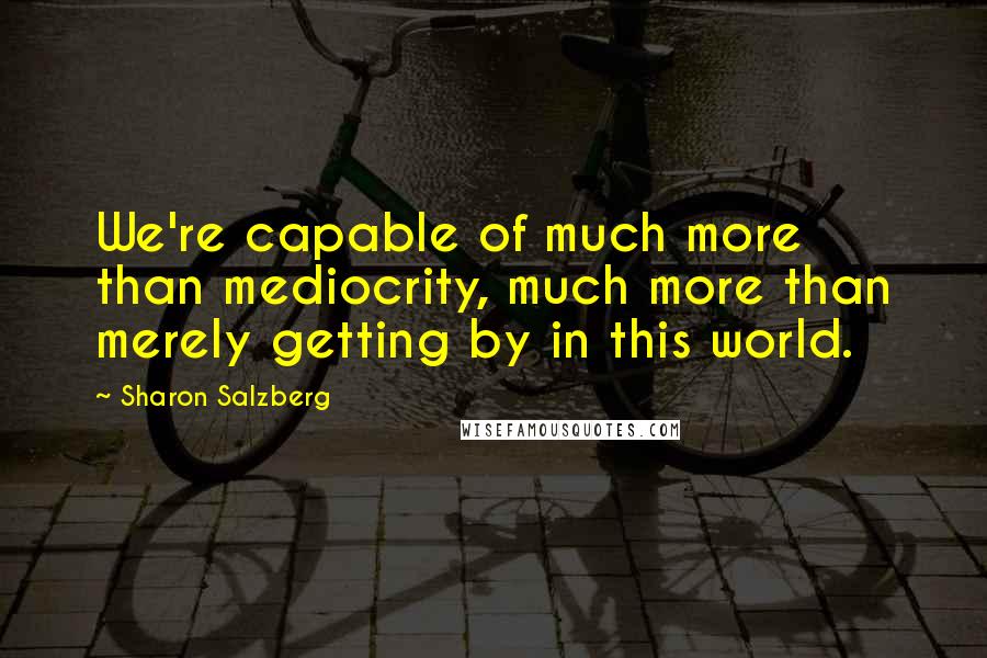 Sharon Salzberg Quotes: We're capable of much more than mediocrity, much more than merely getting by in this world.