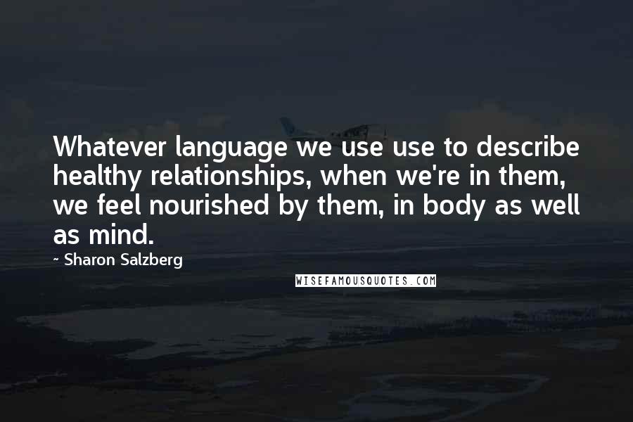 Sharon Salzberg Quotes: Whatever language we use use to describe healthy relationships, when we're in them, we feel nourished by them, in body as well as mind.