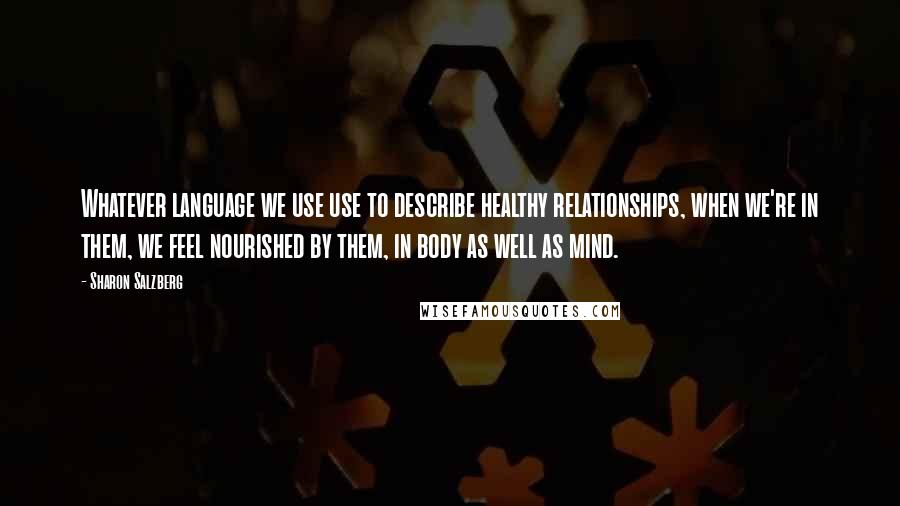 Sharon Salzberg Quotes: Whatever language we use use to describe healthy relationships, when we're in them, we feel nourished by them, in body as well as mind.