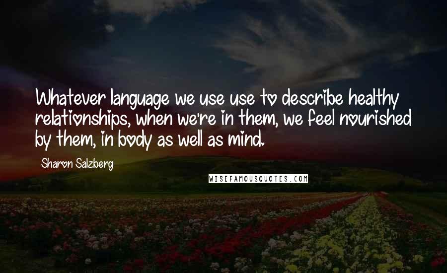 Sharon Salzberg Quotes: Whatever language we use use to describe healthy relationships, when we're in them, we feel nourished by them, in body as well as mind.