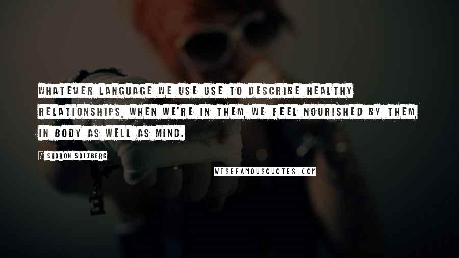 Sharon Salzberg Quotes: Whatever language we use use to describe healthy relationships, when we're in them, we feel nourished by them, in body as well as mind.
