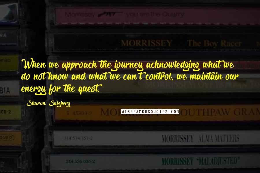 Sharon Salzberg Quotes: When we approach the journey acknowledging what we do not know and what we can't control, we maintain our energy for the quest.