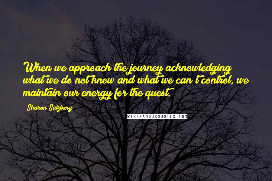 Sharon Salzberg Quotes: When we approach the journey acknowledging what we do not know and what we can't control, we maintain our energy for the quest.