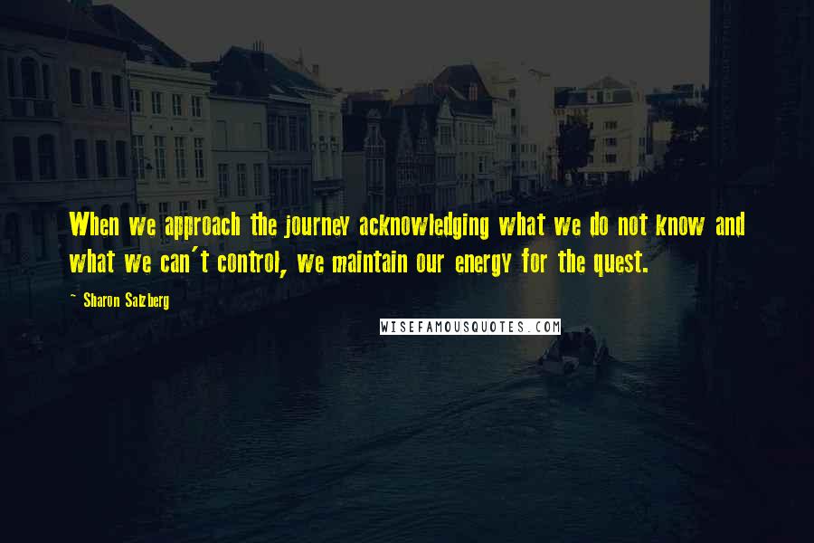 Sharon Salzberg Quotes: When we approach the journey acknowledging what we do not know and what we can't control, we maintain our energy for the quest.