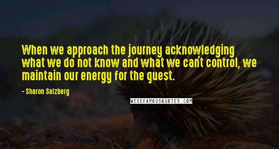 Sharon Salzberg Quotes: When we approach the journey acknowledging what we do not know and what we can't control, we maintain our energy for the quest.