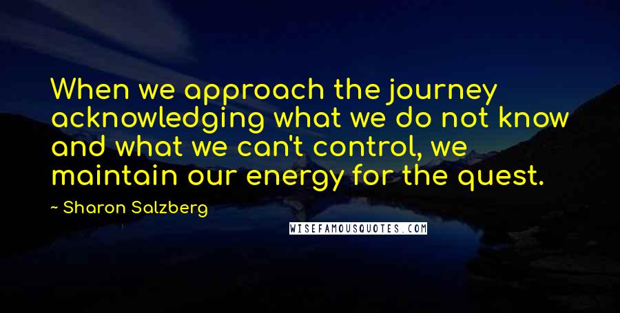 Sharon Salzberg Quotes: When we approach the journey acknowledging what we do not know and what we can't control, we maintain our energy for the quest.