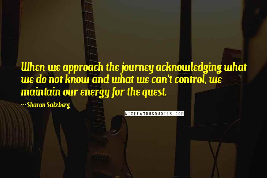 Sharon Salzberg Quotes: When we approach the journey acknowledging what we do not know and what we can't control, we maintain our energy for the quest.