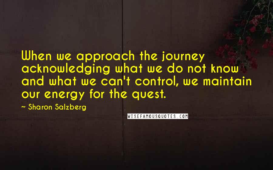 Sharon Salzberg Quotes: When we approach the journey acknowledging what we do not know and what we can't control, we maintain our energy for the quest.