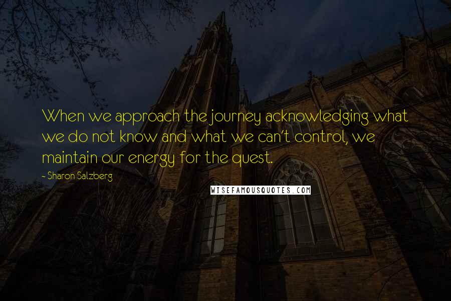 Sharon Salzberg Quotes: When we approach the journey acknowledging what we do not know and what we can't control, we maintain our energy for the quest.