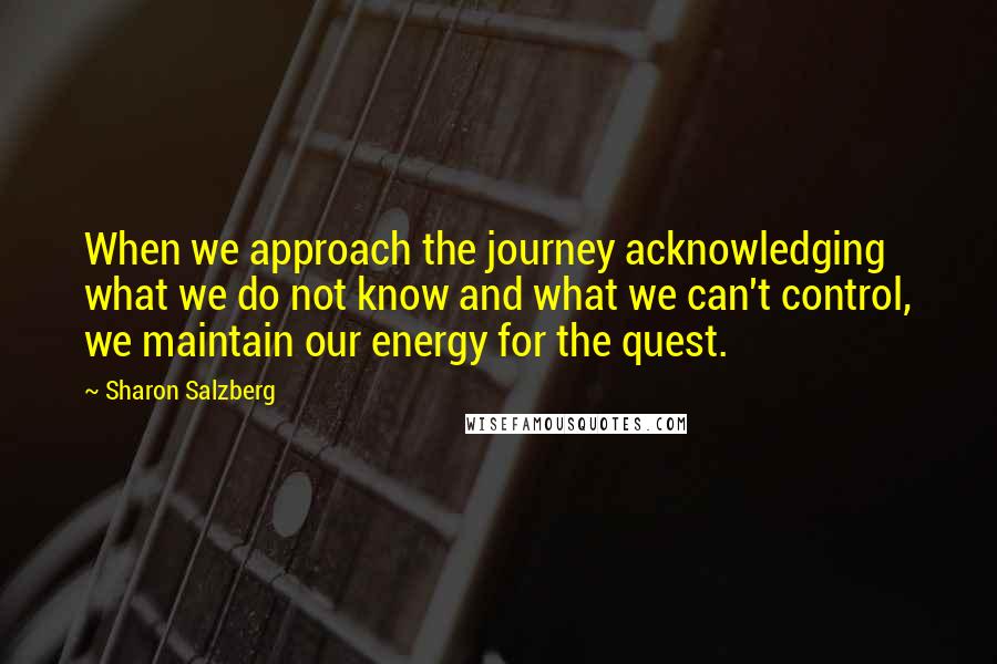 Sharon Salzberg Quotes: When we approach the journey acknowledging what we do not know and what we can't control, we maintain our energy for the quest.