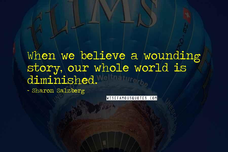 Sharon Salzberg Quotes: When we believe a wounding story, our whole world is diminished.