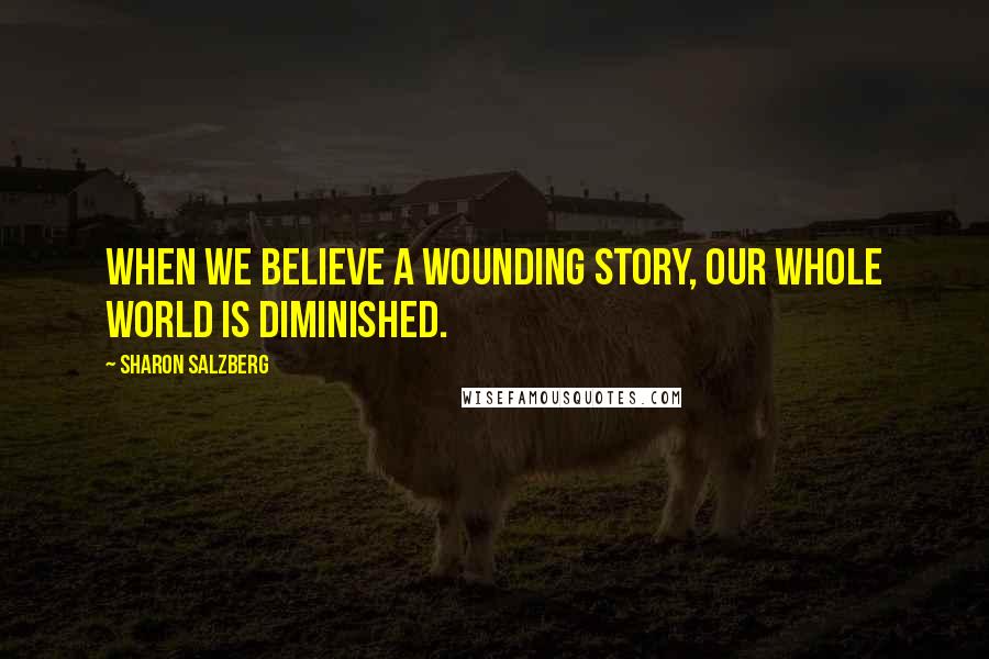 Sharon Salzberg Quotes: When we believe a wounding story, our whole world is diminished.