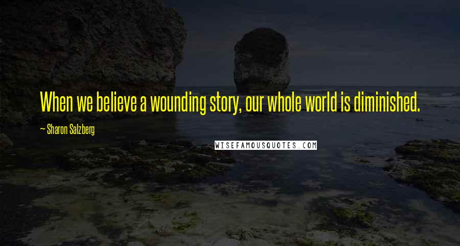 Sharon Salzberg Quotes: When we believe a wounding story, our whole world is diminished.