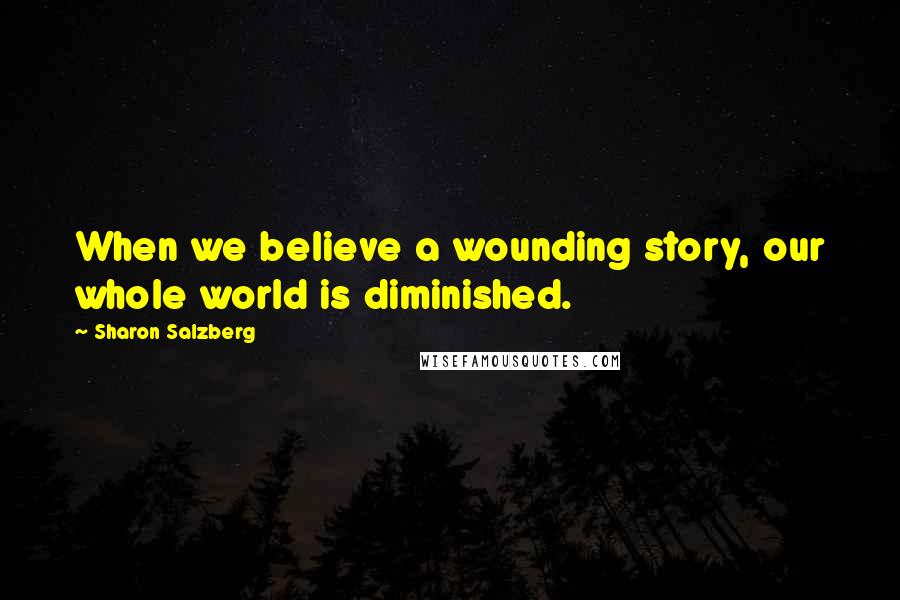 Sharon Salzberg Quotes: When we believe a wounding story, our whole world is diminished.