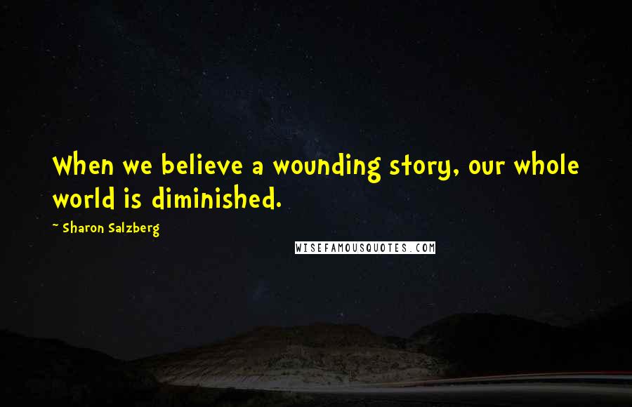 Sharon Salzberg Quotes: When we believe a wounding story, our whole world is diminished.