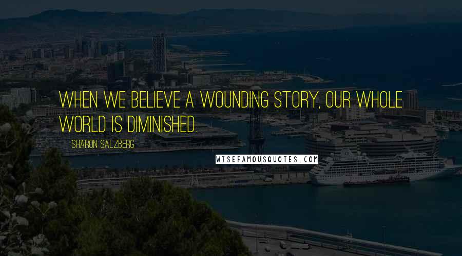 Sharon Salzberg Quotes: When we believe a wounding story, our whole world is diminished.