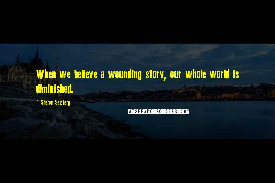 Sharon Salzberg Quotes: When we believe a wounding story, our whole world is diminished.