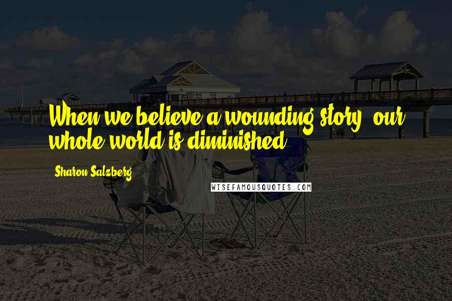 Sharon Salzberg Quotes: When we believe a wounding story, our whole world is diminished.