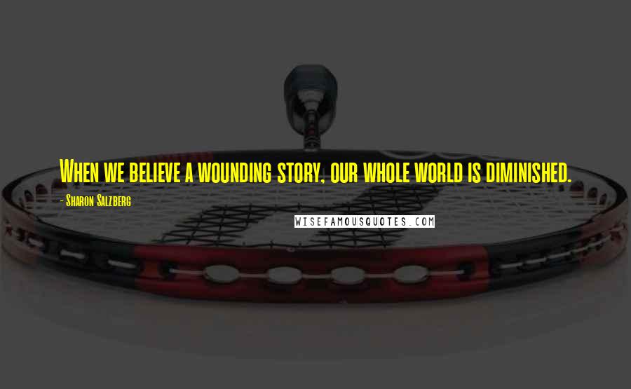 Sharon Salzberg Quotes: When we believe a wounding story, our whole world is diminished.