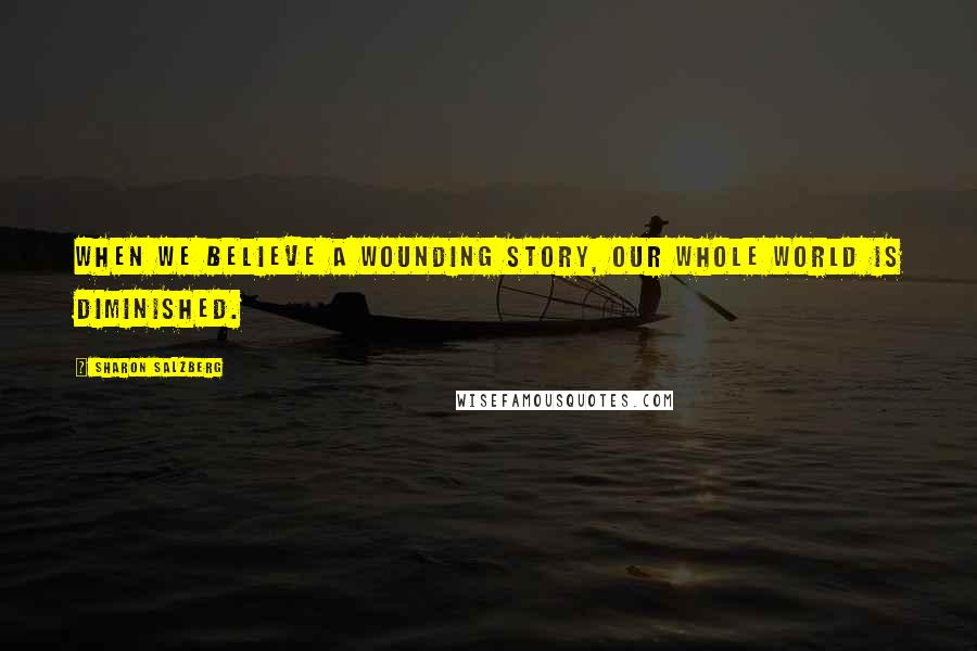 Sharon Salzberg Quotes: When we believe a wounding story, our whole world is diminished.