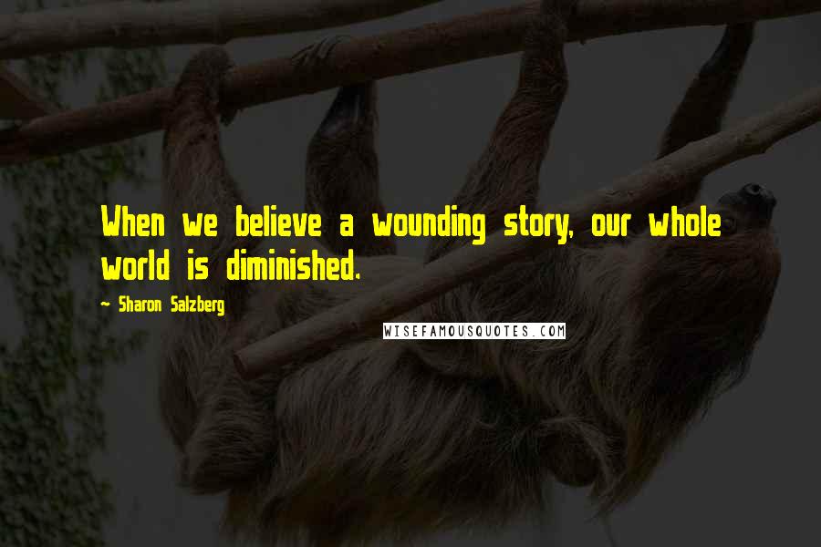 Sharon Salzberg Quotes: When we believe a wounding story, our whole world is diminished.