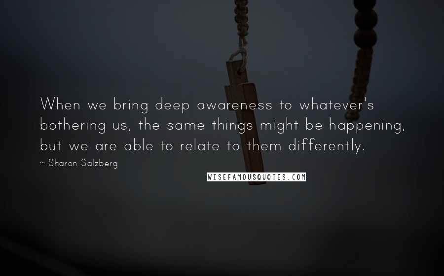 Sharon Salzberg Quotes: When we bring deep awareness to whatever's bothering us, the same things might be happening, but we are able to relate to them differently.