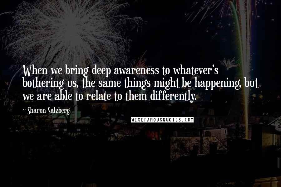 Sharon Salzberg Quotes: When we bring deep awareness to whatever's bothering us, the same things might be happening, but we are able to relate to them differently.