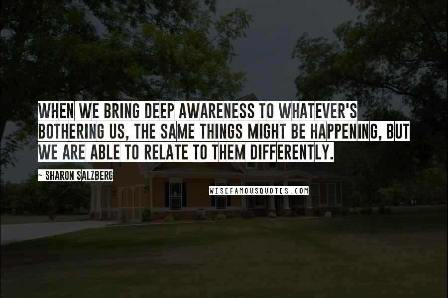 Sharon Salzberg Quotes: When we bring deep awareness to whatever's bothering us, the same things might be happening, but we are able to relate to them differently.