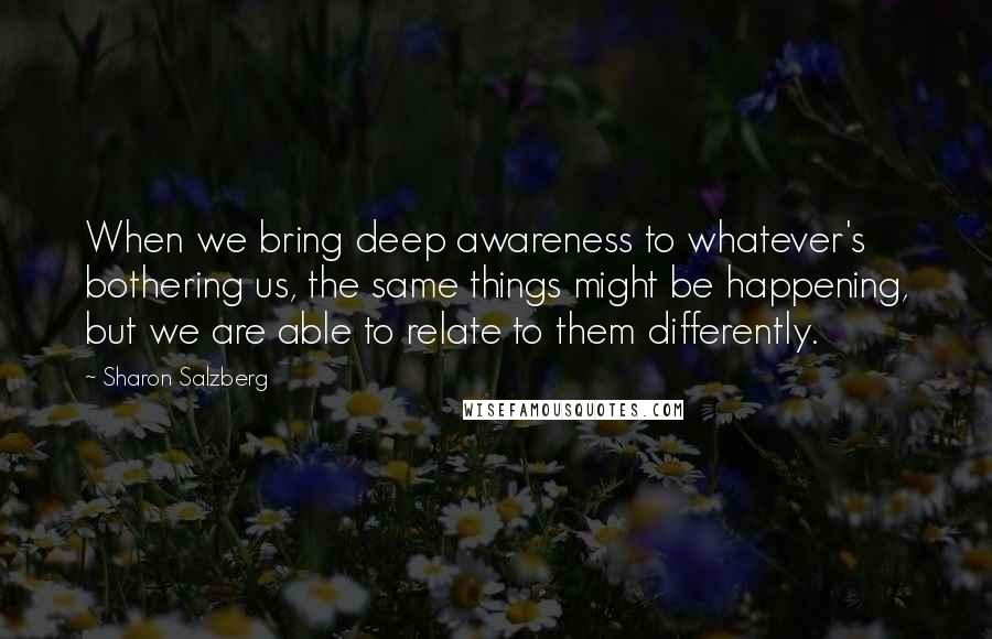 Sharon Salzberg Quotes: When we bring deep awareness to whatever's bothering us, the same things might be happening, but we are able to relate to them differently.