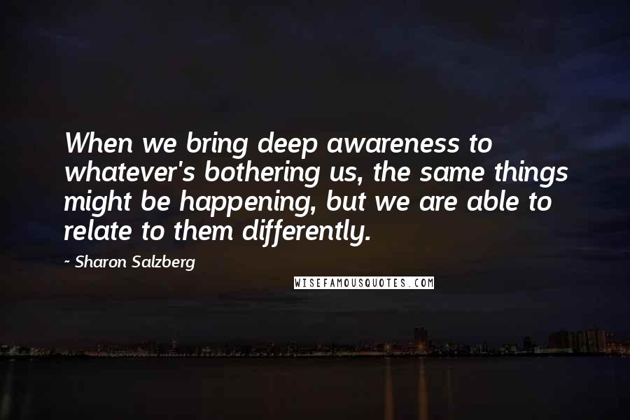 Sharon Salzberg Quotes: When we bring deep awareness to whatever's bothering us, the same things might be happening, but we are able to relate to them differently.