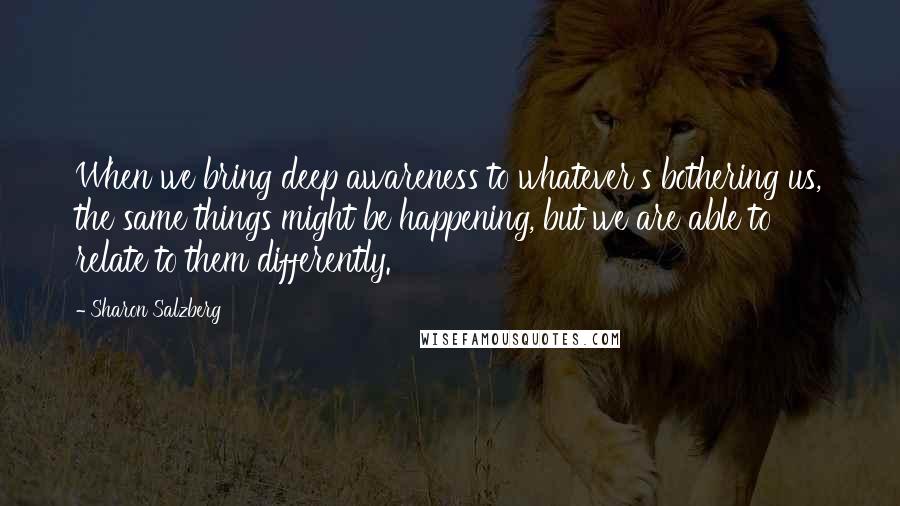 Sharon Salzberg Quotes: When we bring deep awareness to whatever's bothering us, the same things might be happening, but we are able to relate to them differently.