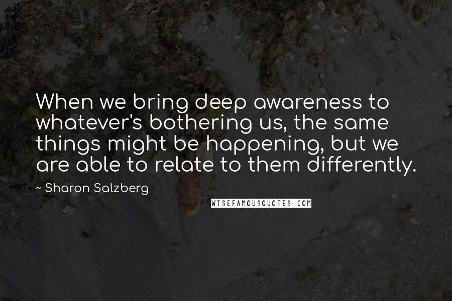 Sharon Salzberg Quotes: When we bring deep awareness to whatever's bothering us, the same things might be happening, but we are able to relate to them differently.