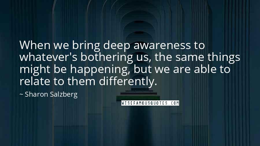 Sharon Salzberg Quotes: When we bring deep awareness to whatever's bothering us, the same things might be happening, but we are able to relate to them differently.